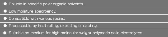 ・Solublein specific polar organic solvents.・Low moisture absorbency.・Compatible with various resins.・Processable by heat rolling, extruding orcasting.・Suitable as medium for high molecular weight polymeric solid-electrolytes.