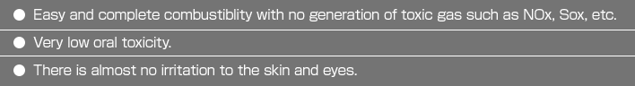 ・Easy and completecombustiblitywith no generation of toxicgas such as NOx,
Sox, etc.・Very low oral toxicity.・There is almost no irritation to the skin and eyes.