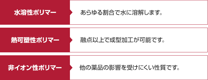 水溶性ポリマー･･･あらゆる割合で水に溶解します。熱可塑性ポリマー･･･融点以上で成型加工が可能です。非イオン性ポリマー･･･他の薬品の影響を受けにくい性質です。